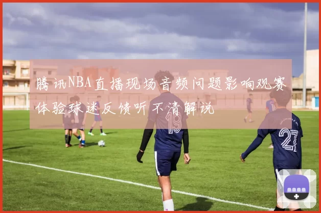 腾讯NBA直播现场音频问题影响观赛体验球迷反馈听不清解说