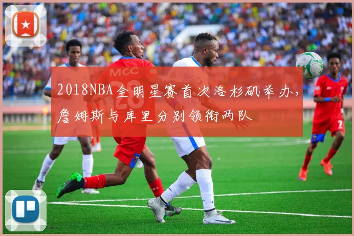 2018NBA全明星赛首次洛杉矶举办,詹姆斯与库里分别领衔两队