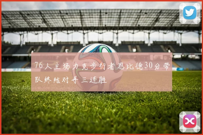 76人主场力克步行者恩比德30分带队终结对手三连胜