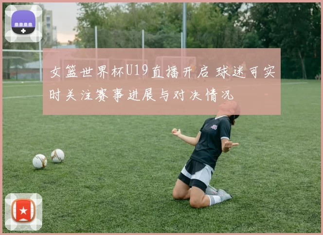 女篮世界杯U19直播开启 球迷可实时关注赛事进展与对决情况