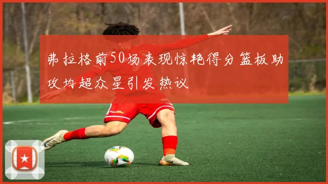 弗拉格前50场表现惊艳得分篮板助攻均超众星引发热议