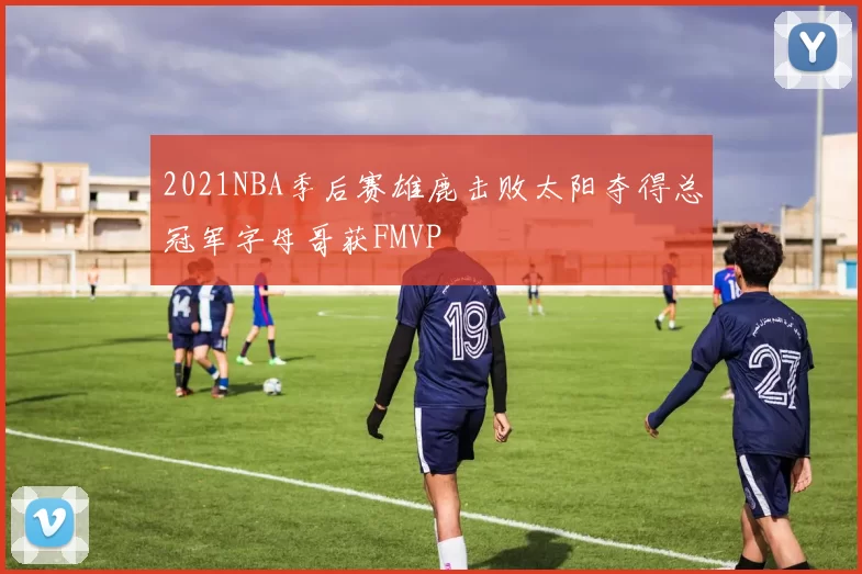 2021NBA季后赛雄鹿击败太阳夺得总冠军字母哥获FMVP