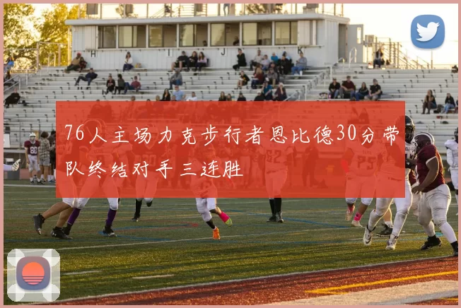 76人主场力克步行者恩比德30分带队终结对手三连胜