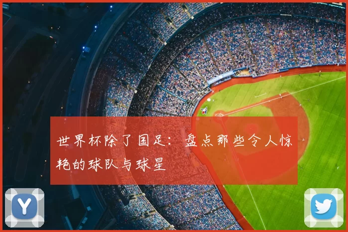 世界杯除了国足:盘点那些令人惊艳的球队与球星