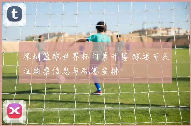 深圳篮球世界杯门票开售 球迷可关注购票信息与观赛安排