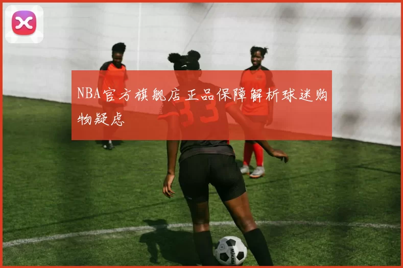 NBA官方旗舰店正品保障解析球迷购物疑虑