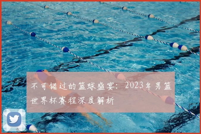 不可错过的篮球盛宴：2023年男篮世界杯赛程深度解析
