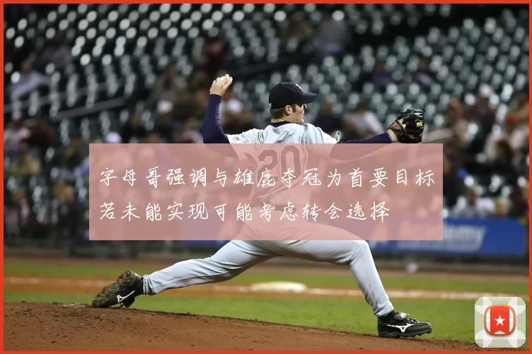 字母哥强调与雄鹿夺冠为首要目标若未能实现可能考虑转会选择