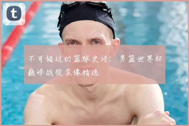 不可错过的篮球史诗：男篮世界杯巅峰战役录像精选