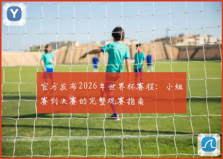 官方发布2026年世界杯赛程：小组赛到决赛的完整观赛指南