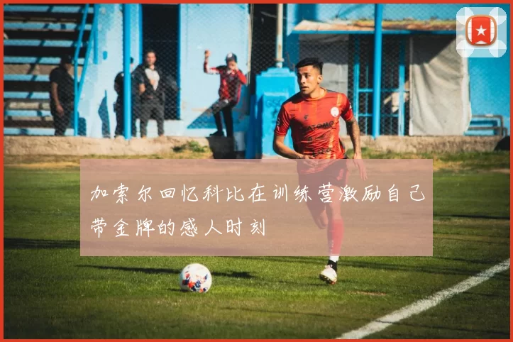 加索尔回忆科比在训练营激励自己带金牌的感人时刻