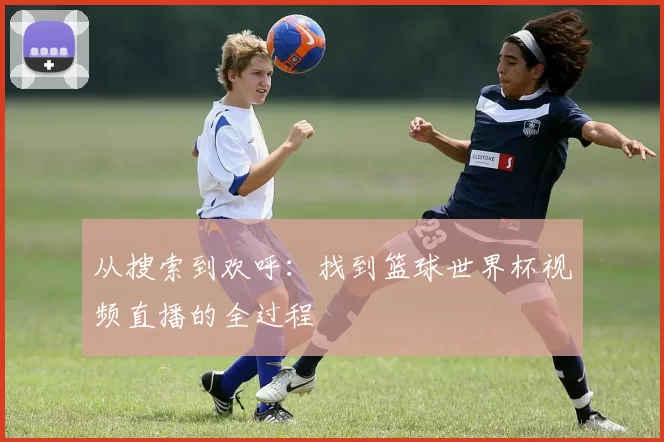 从搜索到欢呼:找到篮球世界杯视频直播的全过程