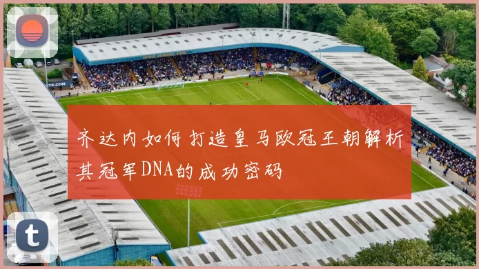 齐达内如何打造皇马欧冠王朝解析其冠军DNA的成功密码