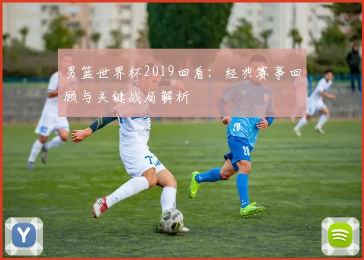男篮世界杯2019回看：经典赛事回顾与关键战局解析