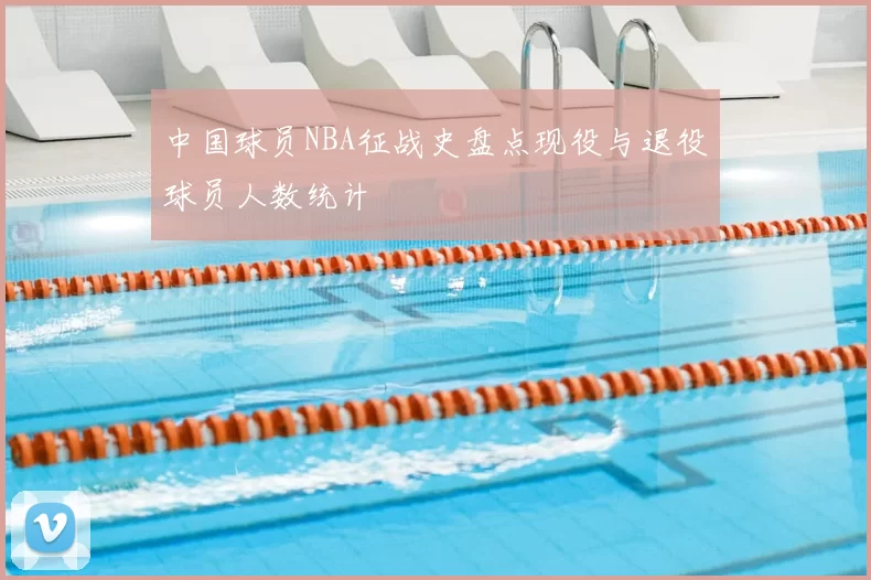 中国球员NBA征战史盘点现役与退役球员人数统计