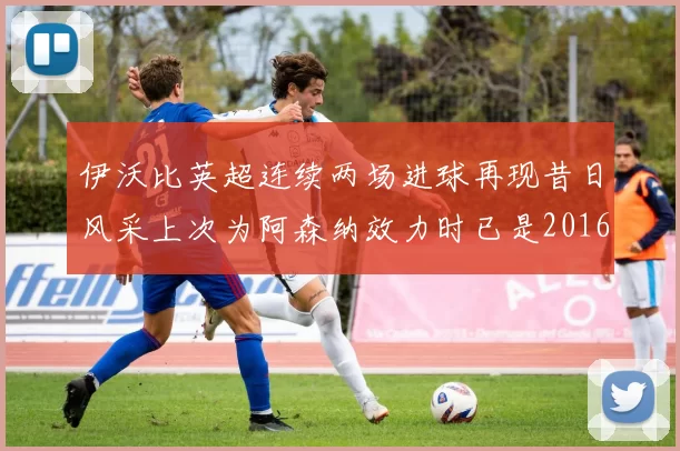伊沃比英超连续两场进球再现昔日风采上次为阿森纳效力时已是2016年