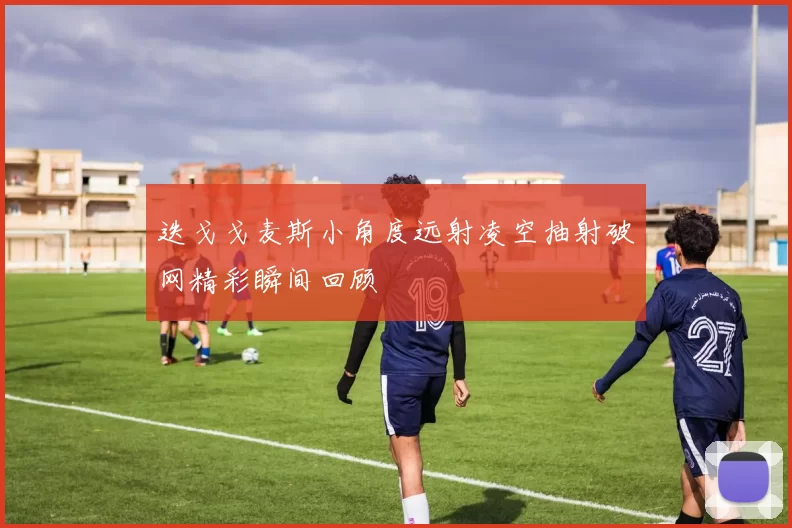 迭戈戈麦斯小角度远射凌空抽射破网精彩瞬间回顾