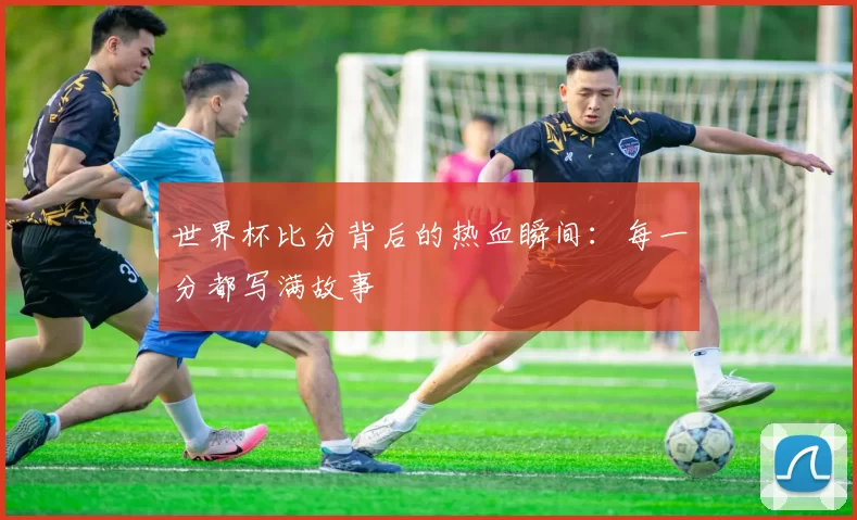 世界杯比分背后的热血瞬间：每一分都写满故事