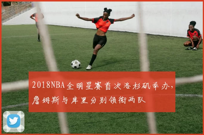 2018NBA全明星赛首次洛杉矶举办,詹姆斯与库里分别领衔两队