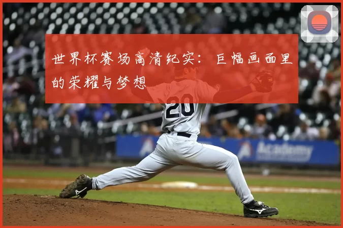 世界杯赛场高清纪实:巨幅画面里的荣耀与梦想