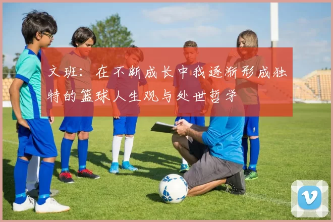 文班：在不断成长中我逐渐形成独特的篮球人生观与处世哲学
