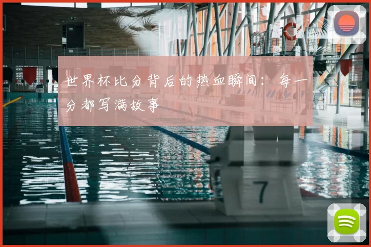 世界杯比分背后的热血瞬间：每一分都写满故事