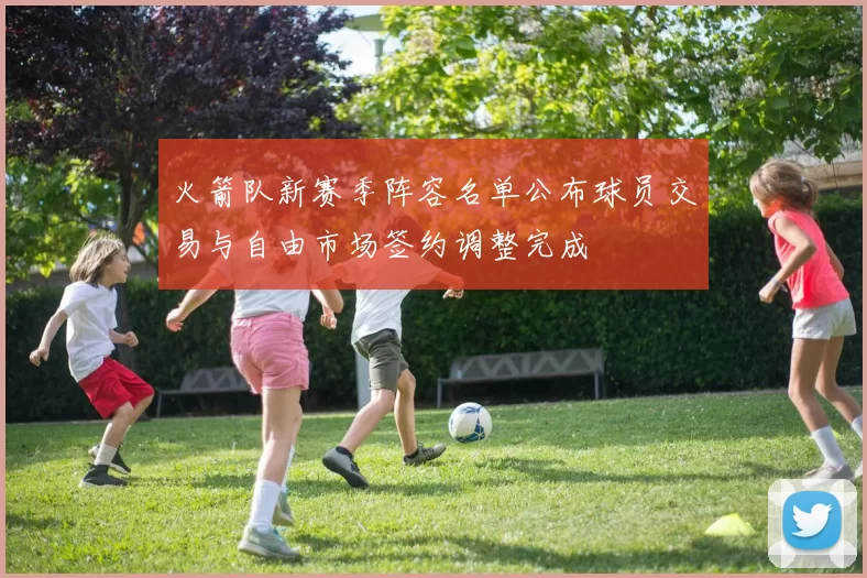 火箭队新赛季阵容名单公布球员交易与自由市场签约调整完成