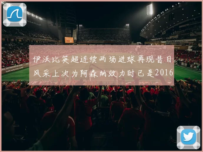 伊沃比英超连续两场进球再现昔日风采上次为阿森纳效力时已是2016年