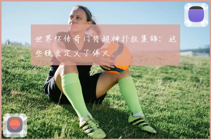 世界杯传奇门将超神扑救集锦：这些镜头定义了伟大