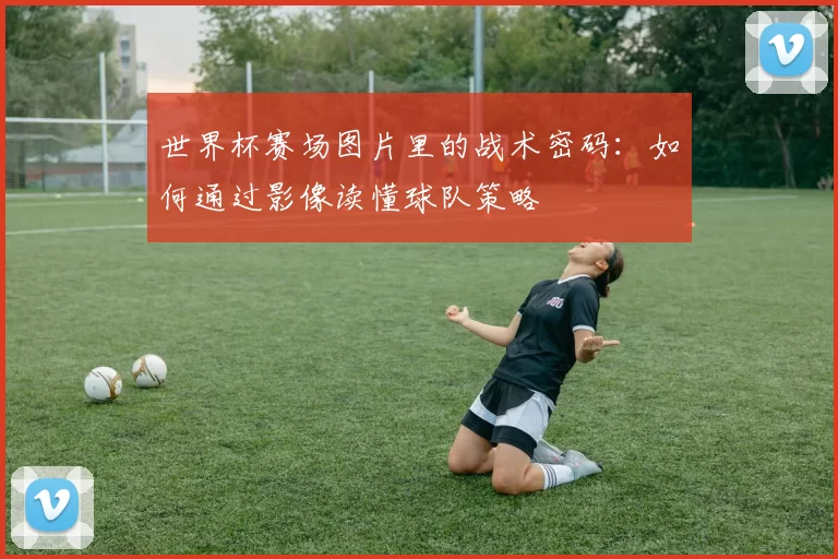 世界杯赛场图片里的战术密码：如何通过影像读懂球队策略